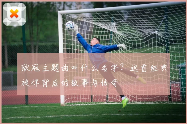 欧冠主题曲叫什么名字？这首经典旋律背后的故事与传奇