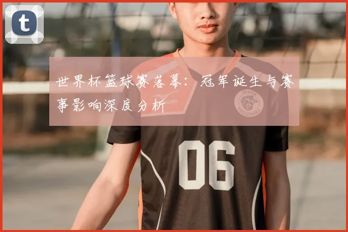 世界杯篮球赛落幕：冠军诞生与赛事影响深度分析