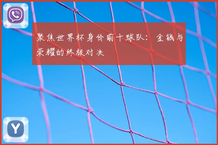 聚焦世界杯身价前十球队：金钱与荣耀的终极对决
