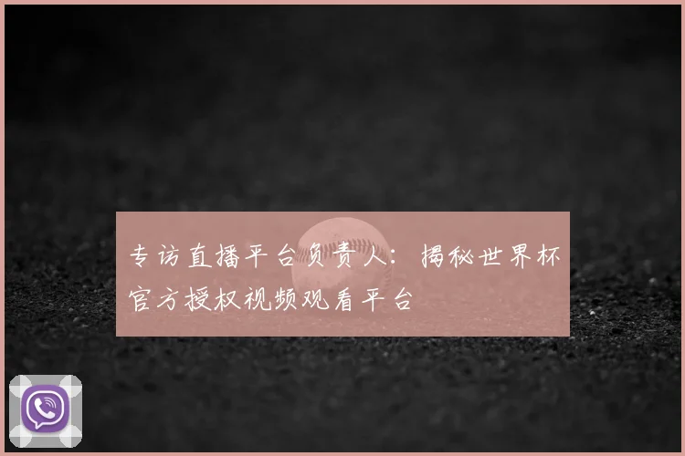专访直播平台负责人:揭秘世界杯官方授权视频观看平台