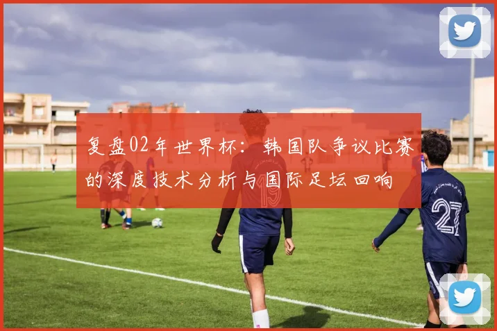 复盘02年世界杯:韩国队争议比赛的深度技术分析与国际足坛回响