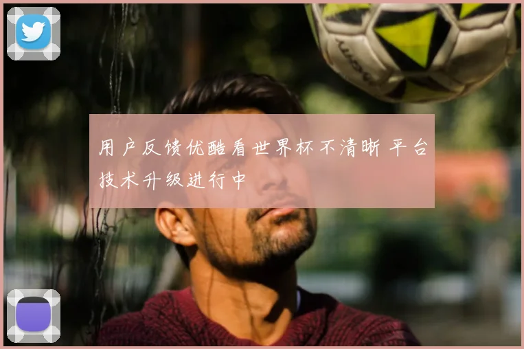用户反馈优酷看世界杯不清晰 平台技术升级进行中