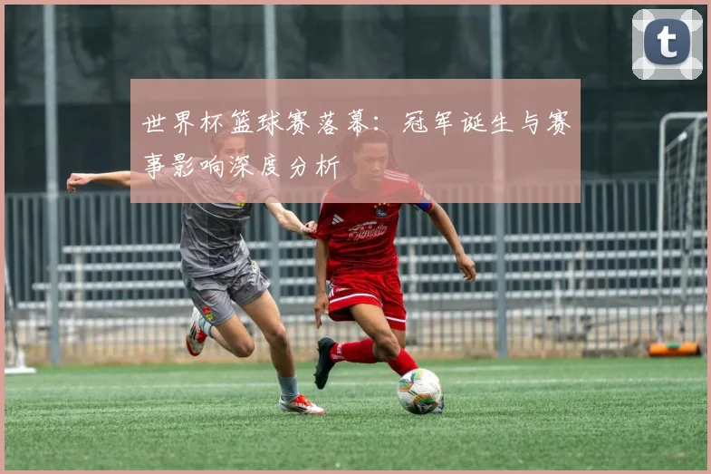 世界杯篮球赛落幕：冠军诞生与赛事影响深度分析