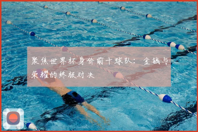 聚焦世界杯身价前十球队：金钱与荣耀的终极对决