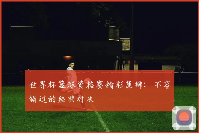 世界杯篮球资格赛精彩集锦：不容错过的经典对决