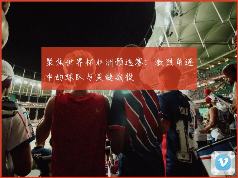 聚焦世界杯非洲预选赛：激烈角逐中的球队与关键战役