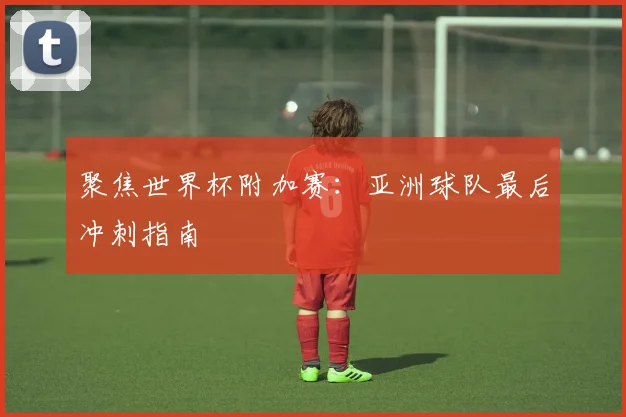 聚焦世界杯附加赛：亚洲球队最后冲刺指南