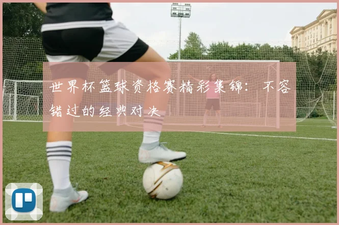 世界杯篮球资格赛精彩集锦：不容错过的经典对决