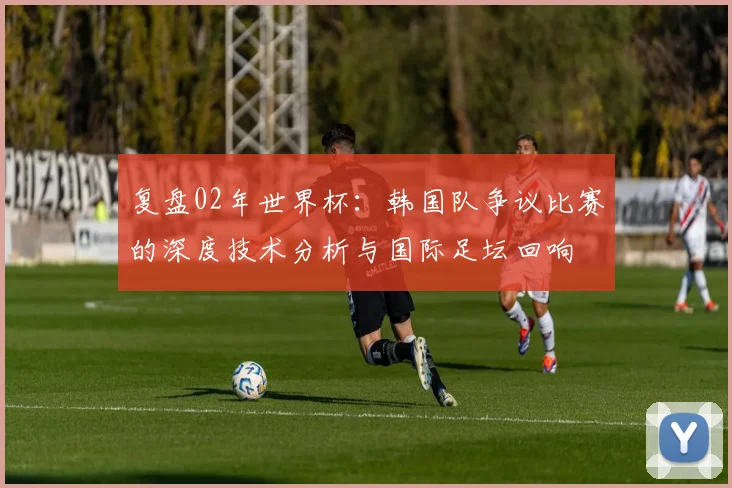 复盘02年世界杯:韩国队争议比赛的深度技术分析与国际足坛回响