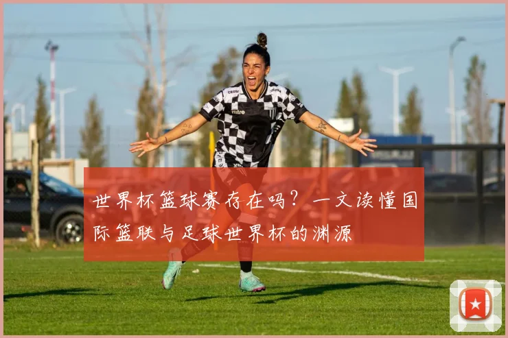 世界杯篮球赛存在吗？一文读懂国际篮联与足球世界杯的渊源