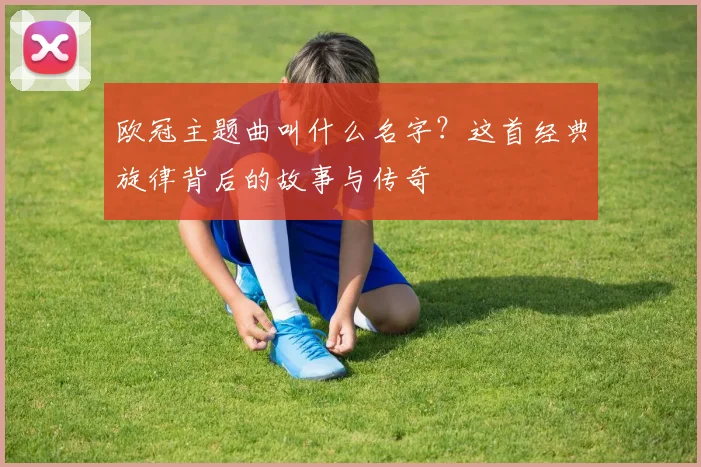 欧冠主题曲叫什么名字？这首经典旋律背后的故事与传奇