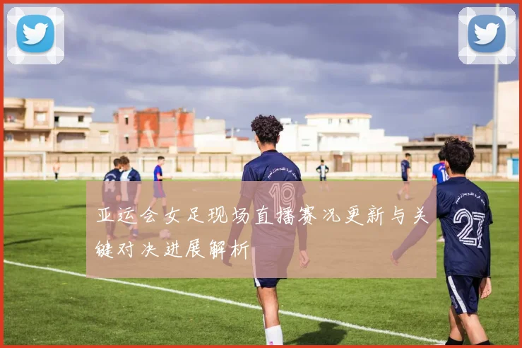 亚运会女足现场直播赛况更新与关键对决进展解析