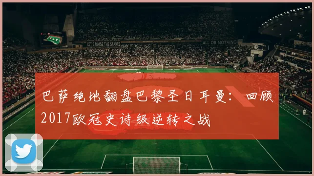 巴萨绝地翻盘巴黎圣日耳曼：回顾2017欧冠史诗级逆转之战