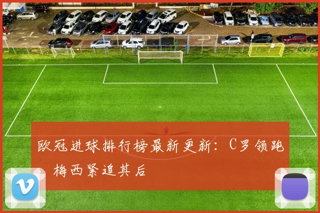 欧冠进球排行榜最新更新：C罗领跑，梅西紧追其后