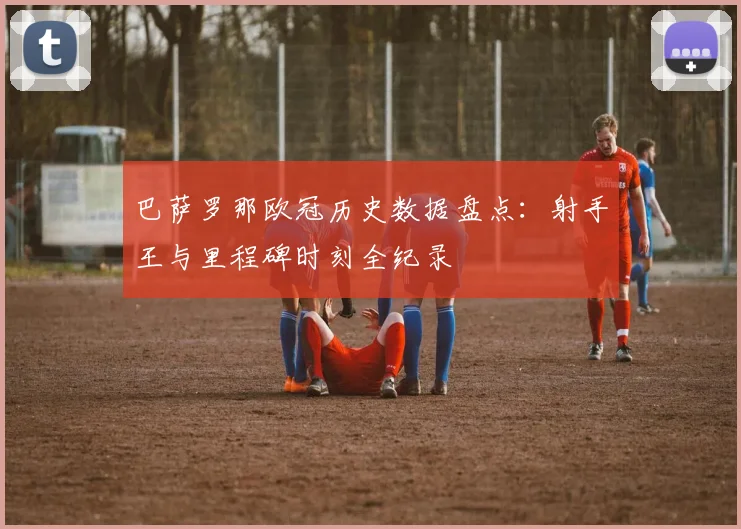 巴萨罗那欧冠历史数据盘点：射手王与里程碑时刻全纪录