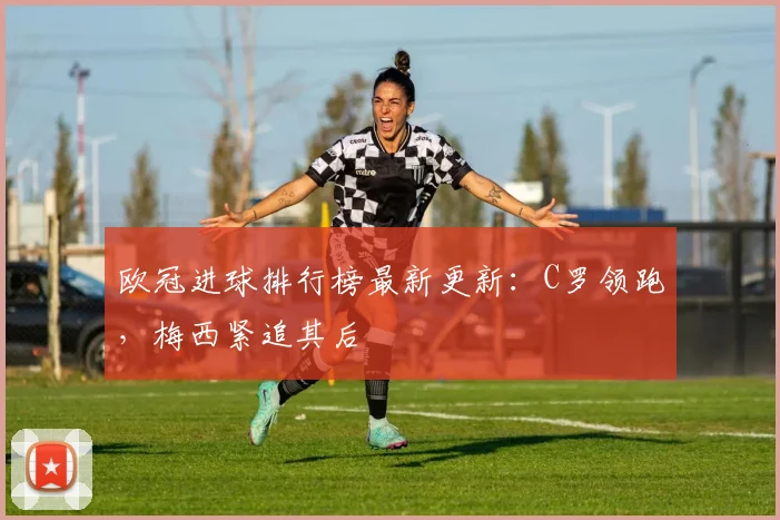 欧冠进球排行榜最新更新：C罗领跑，梅西紧追其后