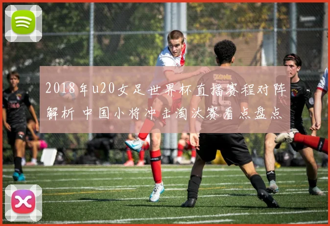 2018年u20女足世界杯直播赛程对阵解析 中国小将冲击淘汰赛看点盘点