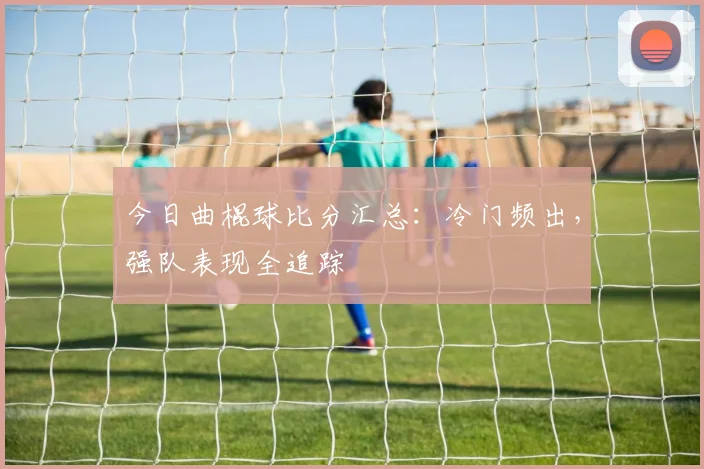 今日曲棍球比分汇总：冷门频出，强队表现全追踪