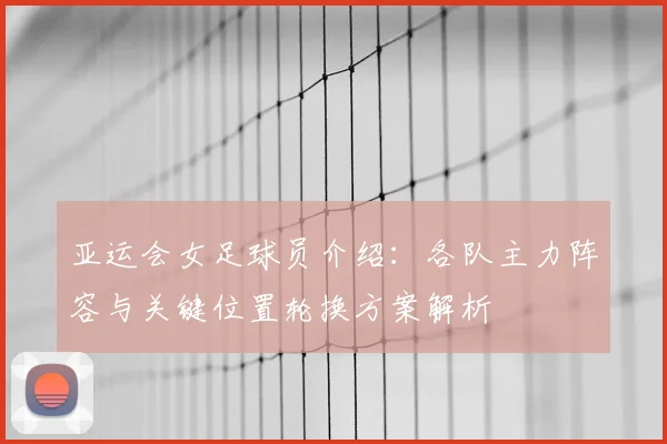 亚运会女足球员介绍：各队主力阵容与关键位置轮换方案解析